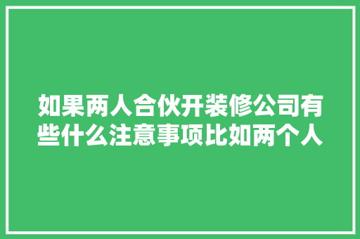 如果两人合伙开装修公司有些什么注意事项比如两个人的车的费用该怎么算，准备开装修公司需要准备什么东西。 如果两人合伙开装修公司有些什么注意事项比如两个人的车的费用该怎么算，准备开装修公司需要准备什么东西。 家居装饰