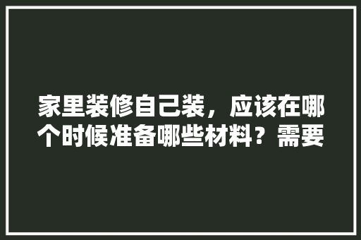 家里装修自己装，应该在哪个时候准备哪些材料？需要几个月时间，装修完需要准备什么资料呢。 家里装修自己装，应该在哪个时候准备哪些材料？需要几个月时间，装修完需要准备什么资料呢。 买房须知