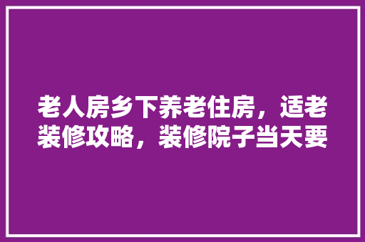 老人房乡下养老住房，适老装修攻略，装修院子当天要准备什么东西。 老人房乡下养老住房，适老装修攻略，装修院子当天要准备什么东西。 买房须知