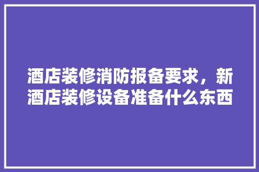 酒店装修消防报备要求，新酒店装修设备准备什么东西。 酒店装修消防报备要求，新酒店装修设备准备什么东西。 买房须知
