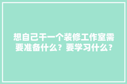 想自己干一个装修工作室需要准备什么？要学习什么？求大佬们传授一下经验，装修先期准备什么工作好呢。 家居设计