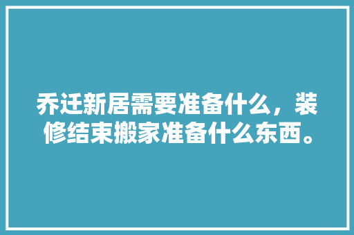 乔迁新居需要准备什么，装修结束搬家准备什么东西。 乔迁新居需要准备什么，装修结束搬家准备什么东西。 二手房