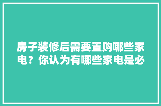 房子装修后需要置购哪些家电？你认为有哪些家电是必须买的？ 	 	 	 	 	 	 	 	 	，新房刚装修完准备什么东西。 房子装修后需要置购哪些家电？你认为有哪些家电是必须买的？ 	 	 	 	 	 	 	 	 	，新房刚装修完准备什么东西。 二手房