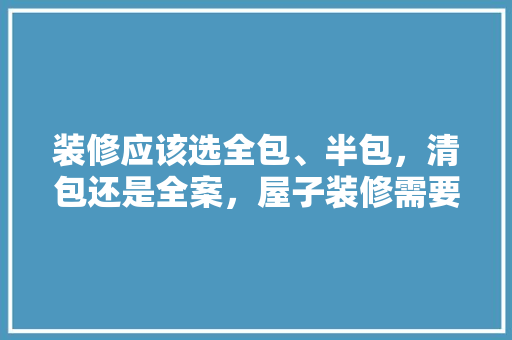 装修应该选全包、半包，清包还是全案，屋子装修需要准备什么东西。 装修应该选全包、半包，清包还是全案，屋子装修需要准备什么东西。 装修知识