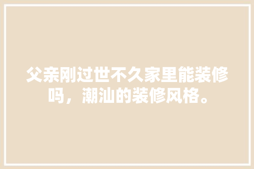 父亲刚过世不久家里能装修吗，潮汕的装修风格。 父亲刚过世不久家里能装修吗，潮汕的装修风格。 二手房