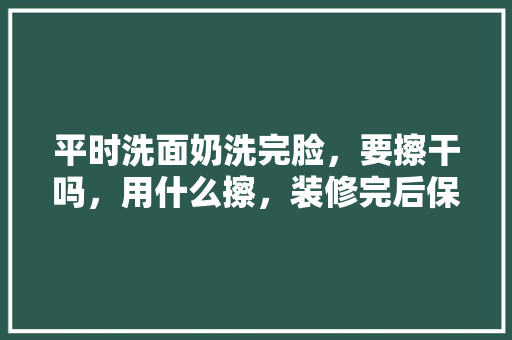 平时洗面奶洗完脸，要擦干吗，用什么擦，装修完后保洁要准备什么东西。 平时洗面奶洗完脸，要擦干吗，用什么擦，装修完后保洁要准备什么东西。 二手房