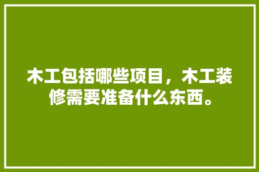 木工包括哪些项目，木工装修需要准备什么东西。 木工包括哪些项目，木工装修需要准备什么东西。 买房须知