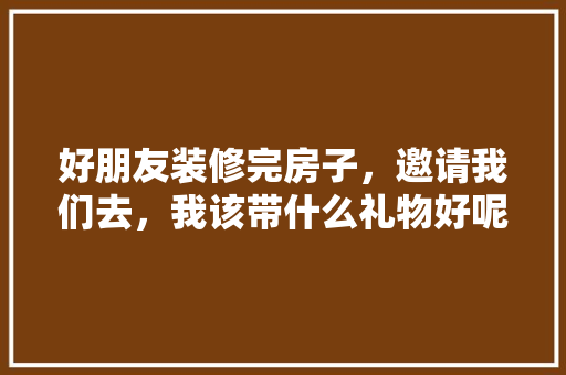 好朋友装修完房子，邀请我们去，我该带什么礼物好呢，装修怎样接活。 好朋友装修完房子，邀请我们去，我该带什么礼物好呢，装修怎样接活。 装修知识