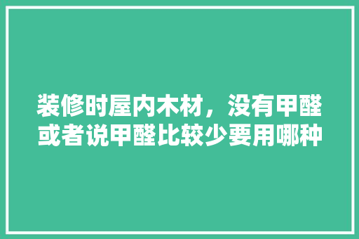 装修时屋内木材，没有甲醛或者说甲醛比较少要用哪种材料呢，装修前准备什么木材好呢视频。 装修时屋内木材，没有甲醛或者说甲醛比较少要用哪种材料呢，装修前准备什么木材好呢视频。 二手房