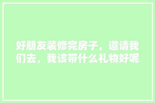 好朋友装修完房子，邀请我们去，我该带什么礼物好呢，房子要装修需要准备什么东西。 好朋友装修完房子，邀请我们去，我该带什么礼物好呢，房子要装修需要准备什么东西。 二手房