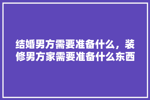 结婚男方需要准备什么，装修男方家需要准备什么东西。 结婚男方需要准备什么，装修男方家需要准备什么东西。 家居装饰