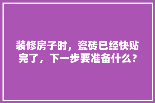装修房子时，瓷砖已经快贴完了，下一步要准备什么？注意哪些，马上要装修了要准备什么材料。 装修房子时，瓷砖已经快贴完了，下一步要准备什么？注意哪些，马上要装修了要准备什么材料。 二手房