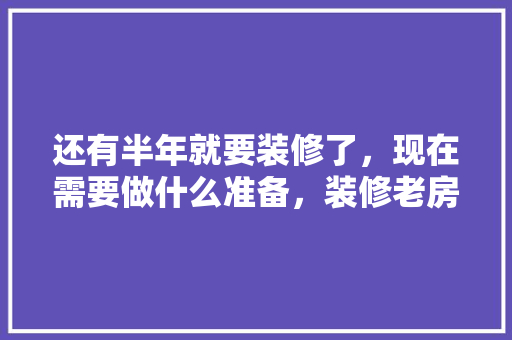 还有半年就要装修了，现在需要做什么准备，装修老房子要做什么准备工作。 还有半年就要装修了，现在需要做什么准备，装修老房子要做什么准备工作。 买房须知