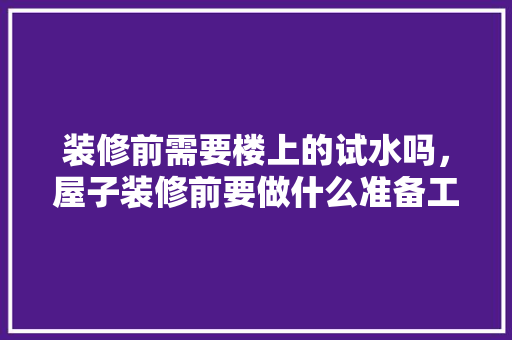 装修前需要楼上的试水吗，屋子装修前要做什么准备工作。 装修前需要楼上的试水吗，屋子装修前要做什么准备工作。 二手房