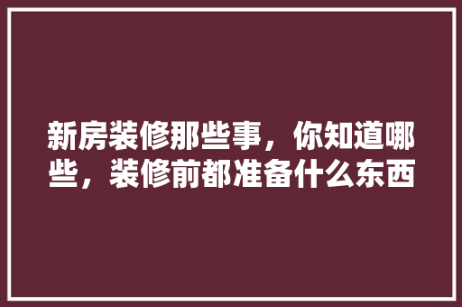 新房装修那些事，你知道哪些，装修前都准备什么东西。 新房装修那些事，你知道哪些，装修前都准备什么东西。 二手房