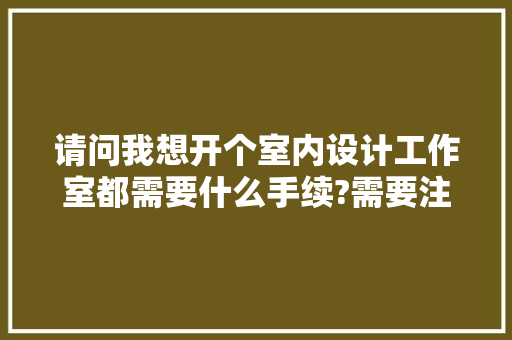 请问我想开个室内设计工作室都需要什么手续?需要注册吗?需要些什么前期准备，装修工作室准备什么东西好。 请问我想开个室内设计工作室都需要什么手续?需要注册吗?需要些什么前期准备，装修工作室准备什么东西好。 家居设计