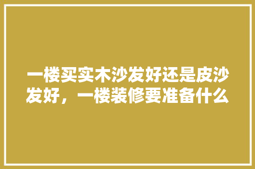 一楼买实木沙发好还是皮沙发好，一楼装修要准备什么家具呢。 一楼买实木沙发好还是皮沙发好，一楼装修要准备什么家具呢。 二手房