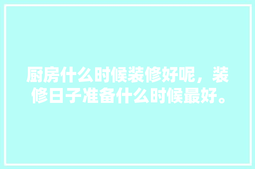 厨房什么时候装修好呢，装修日子准备什么时候最好。 厨房什么时候装修好呢，装修日子准备什么时候最好。 二手房