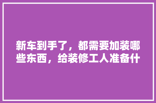 新车到手了，都需要加装哪些东西，给装修工人准备什么东西好。 新车到手了，都需要加装哪些东西，给装修工人准备什么东西好。 家居设计