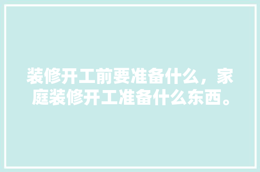 装修开工前要准备什么，家庭装修开工准备什么东西。 装修开工前要准备什么，家庭装修开工准备什么东西。 二手房