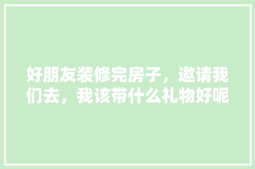 好朋友装修完房子，邀请我们去，我该带什么礼物好呢，装修期需要准备什么东西。 好朋友装修完房子，邀请我们去，我该带什么礼物好呢，装修期需要准备什么东西。 装修知识