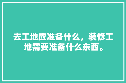 去工地应准备什么，装修工地需要准备什么东西。 去工地应准备什么，装修工地需要准备什么东西。 二手房