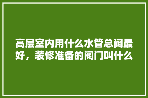 高层室内用什么水管总阀最好，装修准备的阀门叫什么名字。 高层室内用什么水管总阀最好，装修准备的阀门叫什么名字。 家居设计