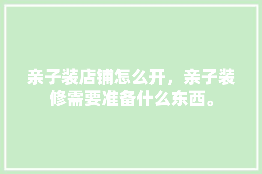 亲子装店铺怎么开，亲子装修需要准备什么东西。 亲子装店铺怎么开，亲子装修需要准备什么东西。 买房须知