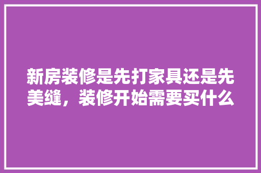 新房装修是先打家具还是先美缝，装修开始需要买什么。 新房装修是先打家具还是先美缝，装修开始需要买什么。 买房须知
