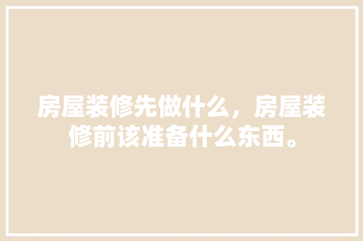房屋装修先做什么，房屋装修前该准备什么东西。 房屋装修先做什么，房屋装修前该准备什么东西。 家居装饰