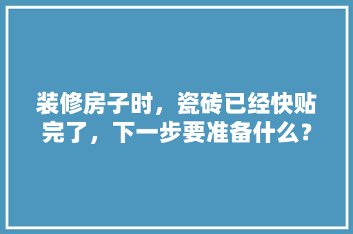 装修房子时，瓷砖已经快贴完了，下一步要准备什么？注意哪些，刚装修要准备什么东西呢图片。 装修房子时，瓷砖已经快贴完了，下一步要准备什么？注意哪些，刚装修要准备什么东西呢图片。 家居装饰