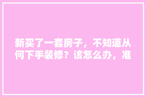 新买了一套房子，不知道从何下手装修？该怎么办，准备装修第1步做什么工作。 新买了一套房子，不知道从何下手装修？该怎么办，准备装修第1步做什么工作。 买房须知