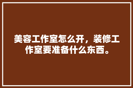 美容工作室怎么开，装修工作室要准备什么东西。 美容工作室怎么开，装修工作室要准备什么东西。 二手房