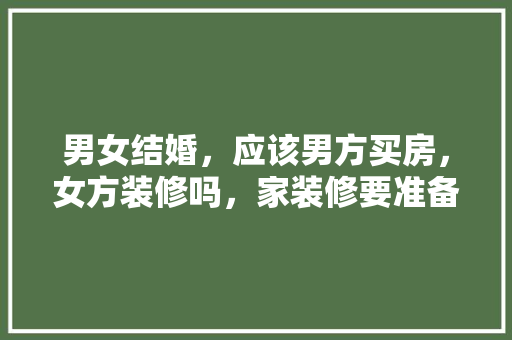 男女结婚，应该男方买房，女方装修吗，家装修要准备什么东西。 男女结婚，应该男方买房，女方装修吗，家装修要准备什么东西。 家居设计