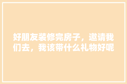 好朋友装修完房子，邀请我们去，我该带什么礼物好呢，情侣装修前准备什么礼物好。 好朋友装修完房子，邀请我们去，我该带什么礼物好呢，情侣装修前准备什么礼物好。 家居设计