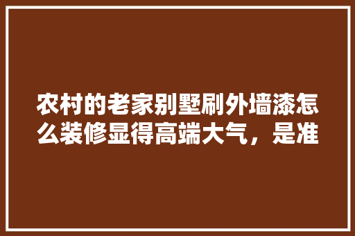 农村的老家别墅刷外墙漆怎么装修显得高端大气，是准备的婚房，别墅装修前要准备什么东西。 农村的老家别墅刷外墙漆怎么装修显得高端大气，是准备的婚房，别墅装修前要准备什么东西。 家居设计