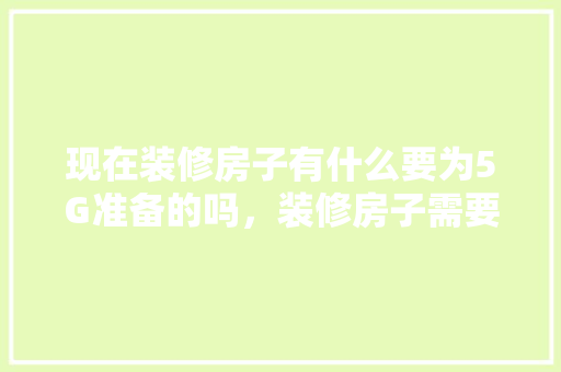 现在装修房子有什么要为5G准备的吗，装修房子需要准备什么好东西。 现在装修房子有什么要为5G准备的吗，装修房子需要准备什么好东西。 装修知识