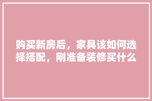 购买新房后，家具该如何选择搭配，刚准备装修买什么家具比较好。 购买新房后，家具该如何选择搭配，刚准备装修买什么家具比较好。 装修知识