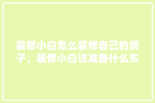 装修小白怎么装修自己的房子，装修小白该准备什么东西呢。 装修小白怎么装修自己的房子，装修小白该准备什么东西呢。 装修知识
