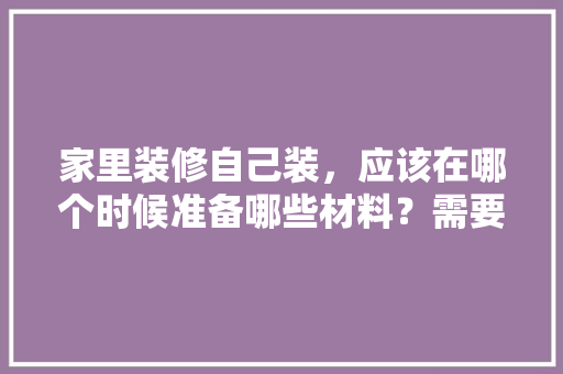 家里装修自己装，应该在哪个时候准备哪些材料？需要几个月时间，打算装修了要准备什么东西。 家里装修自己装，应该在哪个时候准备哪些材料？需要几个月时间，打算装修了要准备什么东西。 买房须知