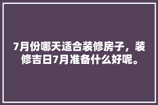 7月份哪天适合装修房子，装修吉日7月准备什么好呢。 7月份哪天适合装修房子，装修吉日7月准备什么好呢。 买房须知