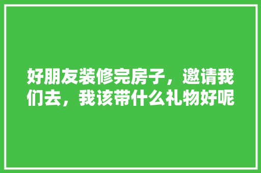 好朋友装修完房子，邀请我们去，我该带什么礼物好呢，装修时准备些什么东西好呢。 好朋友装修完房子，邀请我们去，我该带什么礼物好呢，装修时准备些什么东西好呢。 家居设计