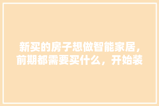 新买的房子想做智能家居，前期都需要买什么，开始装修房子准备什么东西。 新买的房子想做智能家居，前期都需要买什么，开始装修房子准备什么东西。 买房须知