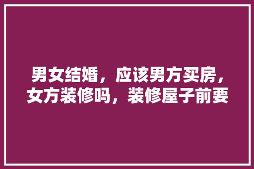 男女结婚，应该男方买房，女方装修吗，装修屋子前要做什么准备工作。 男女结婚，应该男方买房，女方装修吗，装修屋子前要做什么准备工作。 装修知识