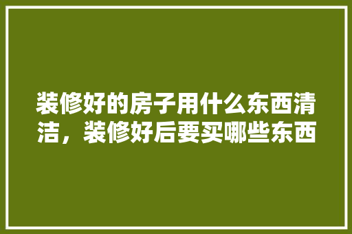 装修好的房子用什么东西清洁，装修好后要买哪些东西。 装修好的房子用什么东西清洁，装修好后要买哪些东西。 家居设计