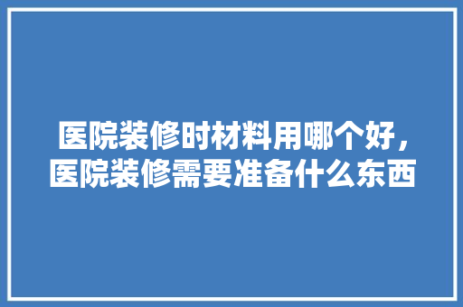 医院装修时材料用哪个好，医院装修需要准备什么东西。 医院装修时材料用哪个好，医院装修需要准备什么东西。 家居装饰