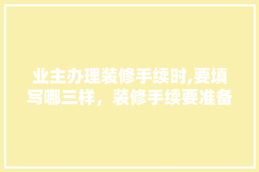 业主办理装修手续时,要填写哪三样，装修手续要准备什么材料。 业主办理装修手续时,要填写哪三样，装修手续要准备什么材料。 二手房