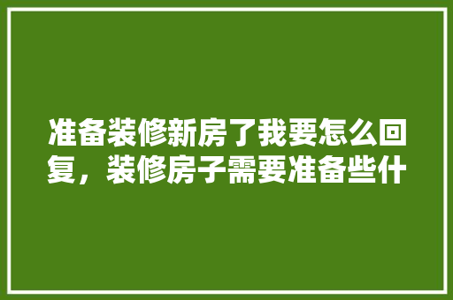 准备装修新房了我要怎么回复，装修房子需要准备些什么东西。 准备装修新房了我要怎么回复，装修房子需要准备些什么东西。 家居装饰