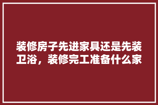 装修房子先进家具还是先装卫浴，装修完工准备什么家具比较好。 装修房子先进家具还是先装卫浴，装修完工准备什么家具比较好。 装修知识