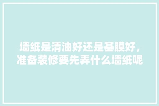 墙纸是清油好还是基膜好，准备装修要先弄什么墙纸呢。 墙纸是清油好还是基膜好，准备装修要先弄什么墙纸呢。 二手房